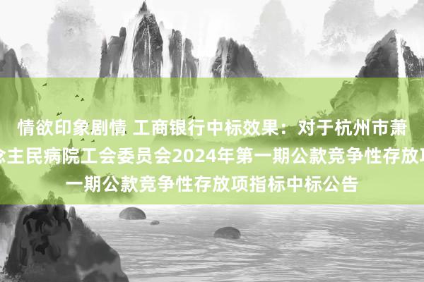 情欲印象剧情 工商银行中标效果：对于杭州市萧山区第一东说念主民病院工会委员会2024年第一期公款竞争性存放项指标中标公告