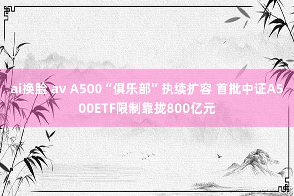 ai换脸 av A500“俱乐部”执续扩容 首批中证A500ETF限制靠拢800亿元