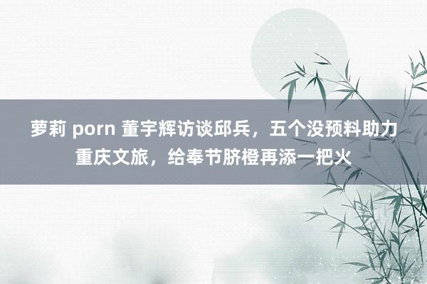 萝莉 porn 董宇辉访谈邱兵，五个没预料助力重庆文旅，给奉节脐橙再添一把火