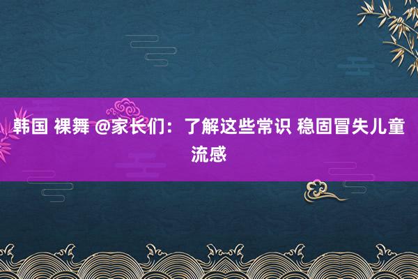 韩国 裸舞 @家长们：了解这些常识 稳固冒失儿童流感